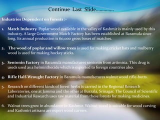 Continue Last Slide………….. 
Industries Dependent on Forests :- 
1. Match Industry. Poplar wood available in the valley of Kashmir is mainly used by this 
industry. A large Government Match Factory has been established at Baramula since 
long. Its annual production is 60,000 gross boxes of matches. 
2. The wood of poplar and willow trees is used for making cricket bats and mulberry 
wood is used for making hockey sticks. 
3. Sentonin Factory in Baramula manufactures sentonin from artimisia. This drug is 
useds used as a helminthecide which is exported to foreign countries also. 
4. Rifle Half-Wrought Factory in Baramula manufactures walnut wood rifle-butts. 
5. Research on different kinds of forest herbs is carried in the Regional Research 
Laboratories, one at Jammu and the other at Burzala, Srinagar. The Council of Scientific 
and Industrial Research uses raw material from these forests for making medicines. 
6. Walnut trees grow in abundance in Kashmir. Walnut wood is suitable for wood carving 
and Kashmiri artisans are expert wood carvers. 
 