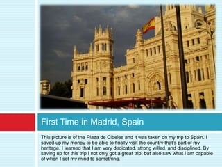 First Time in Madrid, Spain
This picture is of the Plaza de Cibeles and it was taken on my trip to Spain. I
saved up my money to be able to finally visit the country that’s part of my
heritage. I learned that I am very dedicated, strong willed, and disciplined. By
saving up for this trip I not only got a great trip, but also saw what I am capable
of when I set my mind to something.
 