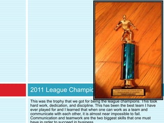 2011 League Champions
This was the trophy that we got for being the league champions. This took
hard work, dedication, and discipline. This has been the best team I have
ever played for and I learned that when one can work as a team and
communicate with each other, it is almost near impossible to fail.
Communication and teamwork are the two biggest skills that one must
 