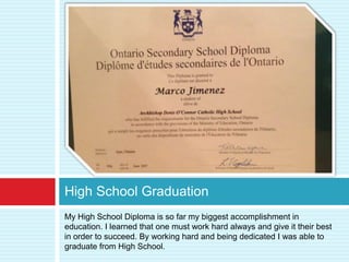 High School Graduation
My High School Diploma is so far my biggest accomplishment in
education. I learned that one must work hard always and give it their best
in order to succeed. By working hard and being dedicated I was able to
graduate from High School.
 