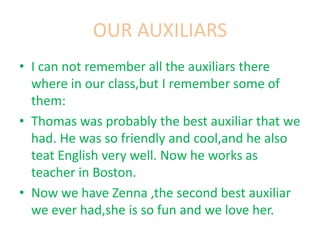 OUR AUXILIARS
• I can not remember all the auxiliars there
where in our class,but I remember some of
them:
• Thomas was probably the best auxiliar that we
had. He was so friendly and cool,and he also
teat English very well. Now he works as
teacher in Boston.
• Now we have Zenna ,the second best auxiliar
we ever had,she is so fun and we love her.
 