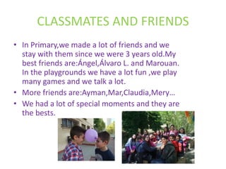 CLASSMATES AND FRIENDS
• In Primary,we made a lot of friends and we
stay with them since we were 3 years old.My
best friends are:Ángel,Álvaro L. and Marouan.
In the playgrounds we have a lot fun ,we play
many games and we talk a lot.
• More friends are:Ayman,Mar,Claudia,Mery…
• We had a lot of special moments and they are
the bests.
 