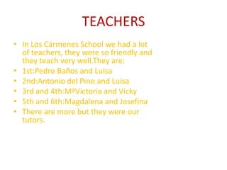 TEACHERS
• In Los Cármenes School we had a lot
of teachers, they were so friendly and
they teach very well.They are:
• 1st:Pedro Baños and Luisa
• 2nd:Antonio del Pino and Luisa
• 3rd and 4th:MªVictoria and Vicky
• 5th and 6th:Magdalena and Josefina
• There are more but they were our
tutors.
 