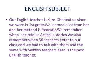 ENGLISH SUBJECT
• Our English teacher is Xaro. She teat us since
we were in 1st grate.We learned a lot from her
and her method is fantastic.We remember
when she told us Artigal´s stories.We also
remember when 50 teachers enter to our
class and we had to talk with them,and the
same with Swidish teachers.Xaro is the best
English teacher.
 