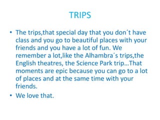 TRIPS
• The trips,that special day that you don´t have
class and you go to beautiful places with your
friends and you have a lot of fun. We
remember a lot,like the Alhambra´s trips,the
English theatres, the Science Park trip…That
moments are epic because you can go to a lot
of places and at the same time with your
friends.
• We love that.
 