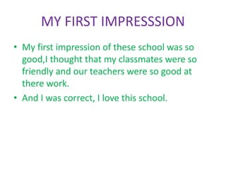 MY FIRST IMPRESSSION
• My first impression of these school was so
good,I thought that my classmates were so
friendly and our teachers were so good at
there work.
• And I was correct, I love this school.
 