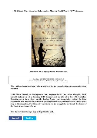 My Private War: Liberated Body, Captive Mind: A World War II POW's Journey
Download on : https://pdfslink.net/download
Pub Date: 2008-12-17 | ISBN-10 : | ISBN-13 : |
Author : Norman Bussel | Publisher : Blackstone Audio, Inc.
The vivid and emotional story of one soldier's heroic struggle with post-traumatic stress
disorder.
1944: Norm Bussel, an introspective and happy-go-lucky teen from Memphis, finds
himself bailing out of a burning B-17 bomber just months after his 19th birthday.
Touching-down in a field outside Berlin, Norm was immediately seized by local
farmhands, who were in the process of lynching him when a passing German soldier put a
stop to the execution. For the next year, Norm would struggle to survive at the hands of
the Nazis as a prisoner of war.
And that is when the rage began. Rage that he and...
 
