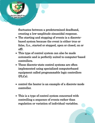10
fluctuates between a predetermined deadband,
creating a low-amplitude sinusoidal response.
 The starting and stopping of events is a discrete-
based system because the event is either true or
false, (i.e., started or stopped, open or closed, on or
off).
 This type of control system can also be made
automatic and is perfectly suited to computer-based
controllers.
 These discrete-state control systems are often
implemented using specialized computerbased
equipment called programmable logic controllers
(PLCs).
 control the heater is an example of a discrete-mode
controller.
 This is a type of control system concerned with
controlling a sequence of events rather than
regulation or variation of individual variables.
 