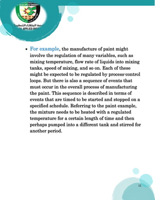 11
 For example, the manufacture of paint might
involve the regulation of many variables, such as
mixing temperature, flow rate of liquids into mixing
tanks, speed of mixing, and so on. Each of these
might be expected to be regulated by process-control
loops. But there is also a sequence of events that
must occur in the overall process of manufacturing
the paint. This sequence is described in terms of
events that are timed to be started and stopped on a
specified schedule. Referring to the paint example,
the mixture needs to be heated with a regulated
temperature for a certain length of time and then
perhaps pumped into a different tank and stirred for
another period.
 