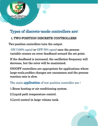 12
Types of discrete-mode controllers are:
Two-position controllers turn the output
ON (100% open) or OFF (0% open) once the process
variable crosses an error deadband around the set point.
If the deadband is increased, the oscillation frequency will
decrease, but the error will be maximized.
ON/OFF controllers are appropriate for applications where
large-scale,sudden changes are uncommon and the process
reaction rate is slow.
The main application of tow position controller are :
1.Room heating or air conditioning system.
2.Liquid path temperature control.
3.Level control in large volume tank.
 