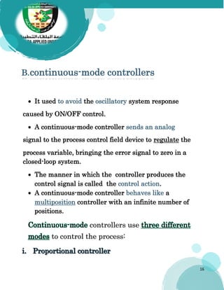 16
B.continuous-mode controllers
 It used to avoid the oscillatory system response
caused by ON/OFF control.
 A continuous-mode controller sends an analog
signal to the process control field device to regulate the
process variable, bringing the error signal to zero in a
closed-loop system.
 The manner in which the controller produces the
control signal is called the control action.
 A continuous-mode controller behaves like a
multiposition controller with an infinite number of
positions.
Continuous-mode controllers use three different
modes to control the process:
 