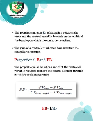 19
 The proportional gain KP relationship between the
error and the control variable depends on the width of
the band upon which the controller is acting.
 The gain of a controller indicates how sensitive the
controller is to error.
Proportional Band PB
The proportional band is the change of the controlled
variable required to move the control element through
its entire positioning range.
PB=1/KP
 
