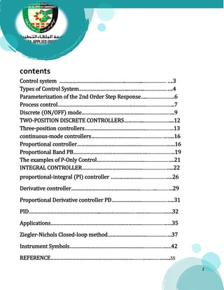 2
contents
Control system ………………………………………..………...................... ….3
Types of Control System……………………………..……….....................….4
Parameterization of the 2nd Order Step Response…........................6
Process control…………………………………………….………........................7
Discrete (ON/OFF) mode………………………………….….....................….9
TWO-POSITION DISCRETE CONTROLLERS…………...........................12
Three-position controllers……………………………………....................…13
continuous-mode controllers……………………………....................……..16
Proportional controller………………………………………....................……16
Proportional Band PB…………………………………………….......................19
The examples of P-Only Control……………………………....................….21
INTEGRAL CONTROLLER……………………………………....................…..22
proportional-integral (PI) controller ………….………..........................…..26
Derivative controller………………………………………….............….............…29
Proportional Derivative controller PD………………….....................…..31
PID…………………………………………...……………….......………............……32
Applications………………………………………………………..................……35
Ziegler-Nichols Closed-loop method……………………….................…37
Instrument Symbols……………………………………………................……42
REFERENCE…………………………………………………........…….......……..55
 