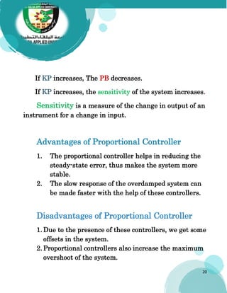 20
If KP increases, The PB decreases.
If KP increases, the sensitivity of the system increases.
Sensitivity is a measure of the change in output of an
instrument for a change in input.
Advantages of Proportional Controller
1. The proportional controller helps in reducing the
steady-state error, thus makes the system more
stable.
2. The slow response of the overdamped system can
be made faster with the help of these controllers.
Disadvantages of Proportional Controller
1. Due to the presence of these controllers, we get some
offsets in the system.
2. Proportional controllers also increase the maximum
overshoot of the system.
 