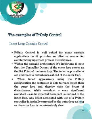 21
Inner Loop Cascade Control
 P-Only Control is well suited for many cascade
applications as it provides an effective means for
counteracting upstream process disturbances.
 Within the cascade architecture it’s important to note
that the Controller Output of the outer loop serves as
the Set Point of the inner loop. The inner loop is able to
see and react to disturbances ahead of the outer loop.
 When tuned aggressively using the P-Only
configuration the controller is able to react faster than
the outer loop and thereby take the brunt of
disturbances. While overshoot – even significant
overshoot – can be expected its impact is confined to the
inner loop. Any offset associated with use of a P-Only
controller is typically corrected by the outer loop as long
as the outer loop is not excessively slow.
 