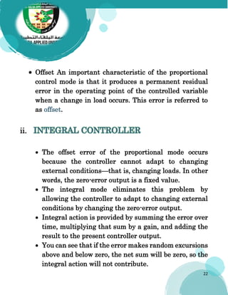 22
 Offset An important characteristic of the proportional
control mode is that it produces a permanent residual
error in the operating point of the controlled variable
when a change in load occurs. This error is referred to
as offset.
ii. INTEGRAL CONTROLLER
 The offset error of the proportional mode occurs
because the controller cannot adapt to changing
external conditions—that is, changing loads. In other
words, the zero-error output is a fixed value.
 The integral mode eliminates this problem by
allowing the controller to adapt to changing external
conditions by changing the zero-error output.
 Integral action is provided by summing the error over
time, multiplying that sum by a gain, and adding the
result to the present controller output.
 You can see that if the error makes random excursions
above and below zero, the net sum will be zero, so the
integral action will not contribute.
 