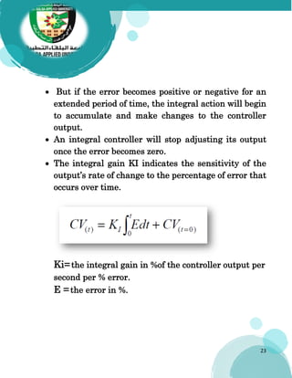 23
 But if the error becomes positive or negative for an
extended period of time, the integral action will begin
to accumulate and make changes to the controller
output.
 An integral controller will stop adjusting its output
once the error becomes zero.
 The integral gain KI indicates the sensitivity of the
output’s rate of change to the percentage of error that
occurs over time.
Ki=the integral gain in %of the controller output per
second per % error.
E =the error in %.
 