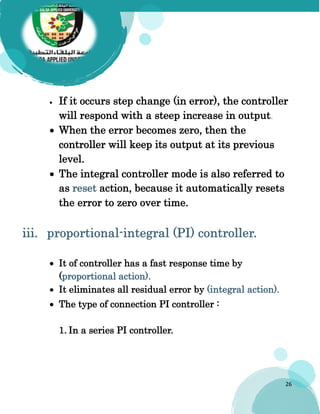 26
 If it occurs step change (in error), the controller
will respond with a steep increase in output.
 When the error becomes zero, then the
controller will keep its output at its previous
level.
 The integral controller mode is also referred to
as reset action, because it automatically resets
the error to zero over time.
 It of controller has a fast response time by
(proportional action).
 It eliminates all residual error by (integral action).
 The type of connection PI controller :
1. In a series PI controller.
 