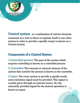 3
Control system is a combination of various elements
connected as a unit to direct or regulate itself or any other
system in order to provide a specific output is known as a
Control system.
Components of a Control System
1.Controlled process: The part of the system which
requires controlling is known as a controlled process.
2.Controller: The internal or external element of the
system that controls the process is known as the controller.
3.Input: For every system to provide a specific result,
some excitation signal must be provided. This signal is
usually given through an external source. So, the
externally provided signal for the desired operation is
known as input.
 