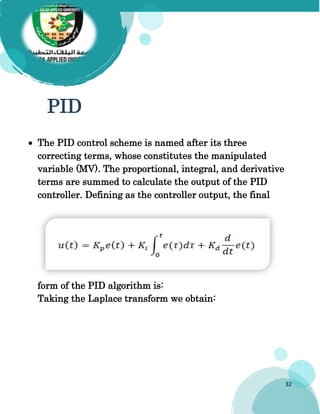 32
PID
 The PID control scheme is named after its three
correcting terms, whose constitutes the manipulated
variable (MV). The proportional, integral, and derivative
terms are summed to calculate the output of the PID
controller. Defining as the controller output, the final
form of the PID algorithm is:
Taking the Laplace transform we obtain:
 
