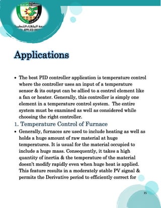 35
Applications
 The best PID controller application is temperature control
where the controller uses an input of a temperature
sensor & its output can be allied to a control element like
a fan or heater. Generally, this controller is simply one
element in a temperature control system. The entire
system must be examined as well as considered while
choosing the right controller.
1. Temperature Control of Furnace
 Generally, furnaces are used to include heating as well as
holds a huge amount of raw material at huge
temperatures. It is usual for the material occupied to
include a huge mass. Consequently, it takes a high
quantity of inertia & the temperature of the material
doesn’t modify rapidly even when huge heat is applied.
This feature results in a moderately stable PV signal &
permits the Derivative period to efficiently correct for
 