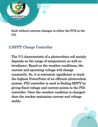 36
fault without extreme changes to either the FCE or the
CO.
2.MPPT Charge Controller
The V-I characteristic of a photovoltaic cell mainly
depends on the range of temperature as well as
irradiance. Based on the weather conditions, the
current and operating voltage will change
constantly. So, it is extremely significant to track
the highest PowerPoint of an efficient photovoltaic
system. PID controller is used to finding MPPT by
giving fixed voltage and current points to the PID
controller. Once the weather condition is changed
then the tracker maintains current and voltage
stable.
 
