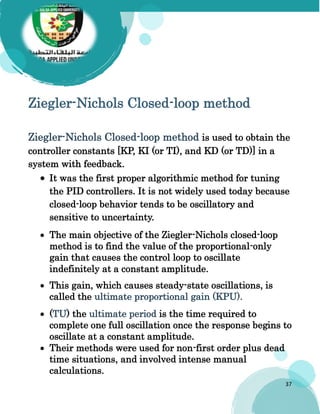 37
Ziegler-Nichols Closed-loop method
Ziegler-Nichols Closed-loop method is used to obtain the
controller constants [KP, KI (or TI), and KD (or TD)] in a
system with feedback.
 It was the first proper algorithmic method for tuning
the PID controllers. It is not widely used today because
closed-loop behavior tends to be oscillatory and
sensitive to uncertainty.
 The main objective of the Ziegler-Nichols closed-loop
method is to find the value of the proportional-only
gain that causes the control loop to oscillate
indefinitely at a constant amplitude.
 This gain, which causes steady-state oscillations, is
called the ultimate proportional gain (KPU).
 (TU) the ultimate period is the time required to
complete one full oscillation once the response begins to
oscillate at a constant amplitude.
 Their methods were used for non-first order plus dead
time situations, and involved intense manual
calculations.
 
