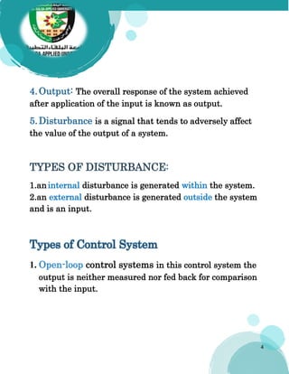 4
4.Output: The overall response of the system achieved
after application of the input is known as output.
5.Disturbance is a signal that tends to adversely affect
the value of the output of a system.
TYPES OF DISTURBANCE:
1.aninternal disturbance is generated within the system.
2.an external disturbance is generated outside the system
and is an input.
Types of Control System
1. Open-loop control systems in this control system the
output is neither measured nor fed back for comparison
with the input.
 