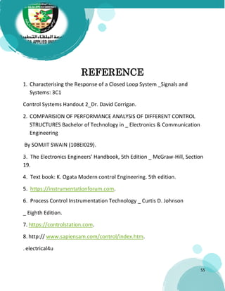 55
REFERENCE
1. Characterising the Response of a Closed Loop System _Signals and
Systems: 3C1
Control Systems Handout 2_Dr. David Corrigan.
2. COMPARISION OF PERFORMANCE ANALYSIS OF DIFFERENT CONTROL
STRUCTURES Bachelor of Technology in _ Electronics & Communication
Engineering
By SOMJIT SWAIN (108EI029).
3. The Electronics Engineers' Handbook, 5th Edition _ McGraw-Hill, Section
19.
4. Text book: K. Ogata Modern control Engineering. 5th edition.
5. https://instrumentationforum.com.
6. Process Control Instrumentation Technology _ Curtis D. Johnson
_ Eighth Edition.
7. https://controlstation.com.
8. http:// www.sapiensam.com/control/index.htm.
. electrical4u
 
