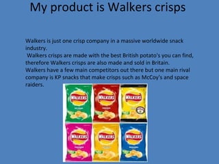 My product is Walkers crisps Walkers is just one crisp company in a massive worldwide snack industry. Walkers crisps are made with the best British potato's you can find, therefore Walkers crisps are also made and sold in Britain.  Walkers have a few main competitors out there but one main rival company is KP snacks that make crisps such as McCoy's and space raiders.  