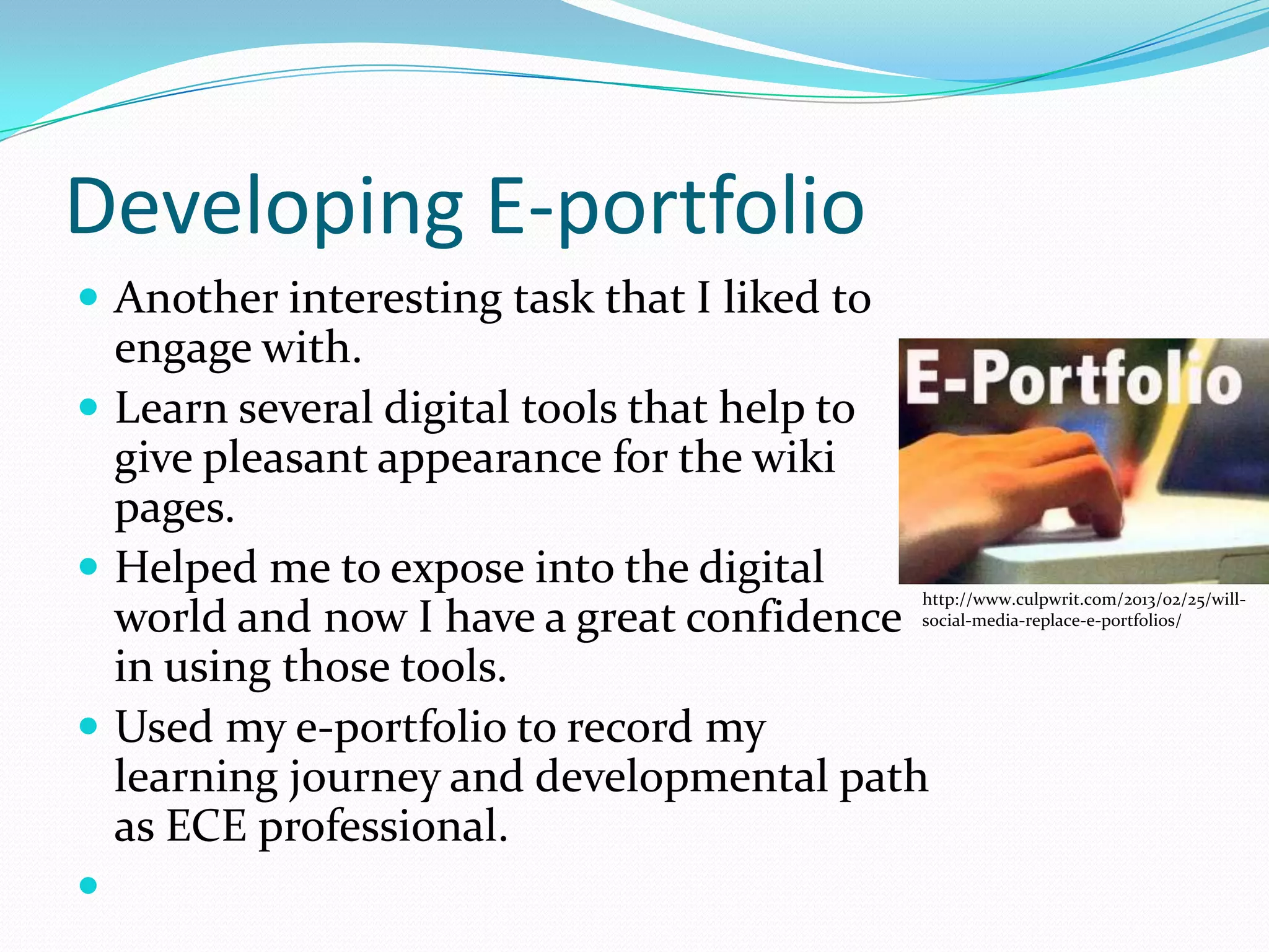 Developing E-portfolio
 Another interesting task that I liked to
  engage with.
 Learn several digital tools that help to
  give pleasant appearance for the wiki
  pages.
 Helped me to expose into the digital
                                             http://www.culpwrit.com/2013/02/25/will-
  world and now I have a great confidence    social-media-replace-e-portfolios/


  in using those tools.
 Used my e-portfolio to record my
  learning journey and developmental path
  as ECE professional.

 