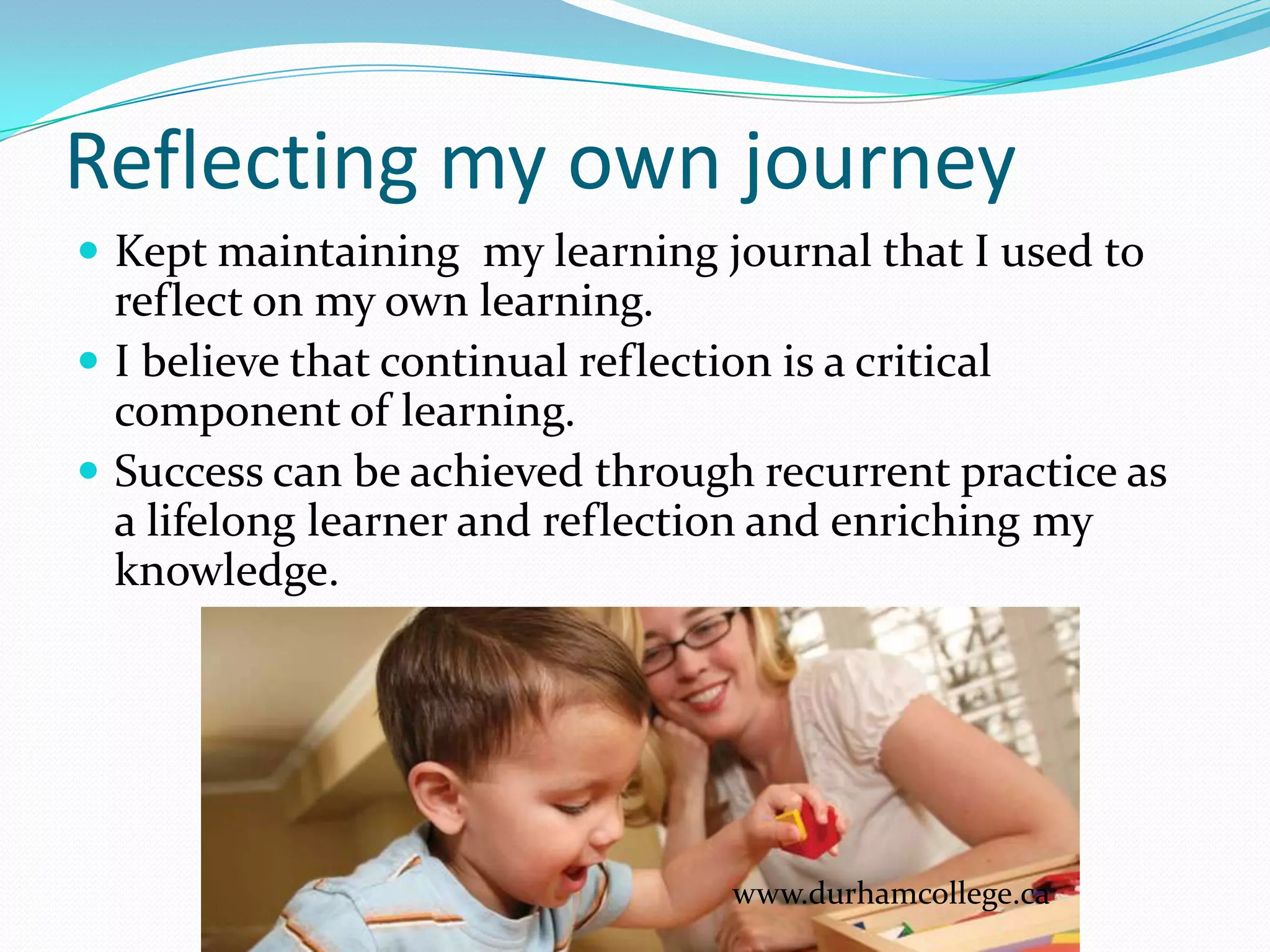 Reflecting my own journey
 Kept maintaining my learning journal that I used to
  reflect on my own learning.
 I believe that continual reflection is a critical
  component of learning.
 Success can be achieved through recurrent practice as
  a lifelong learner and reflection and enriching my
  knowledge.




                                 www.durhamcollege.ca
 
