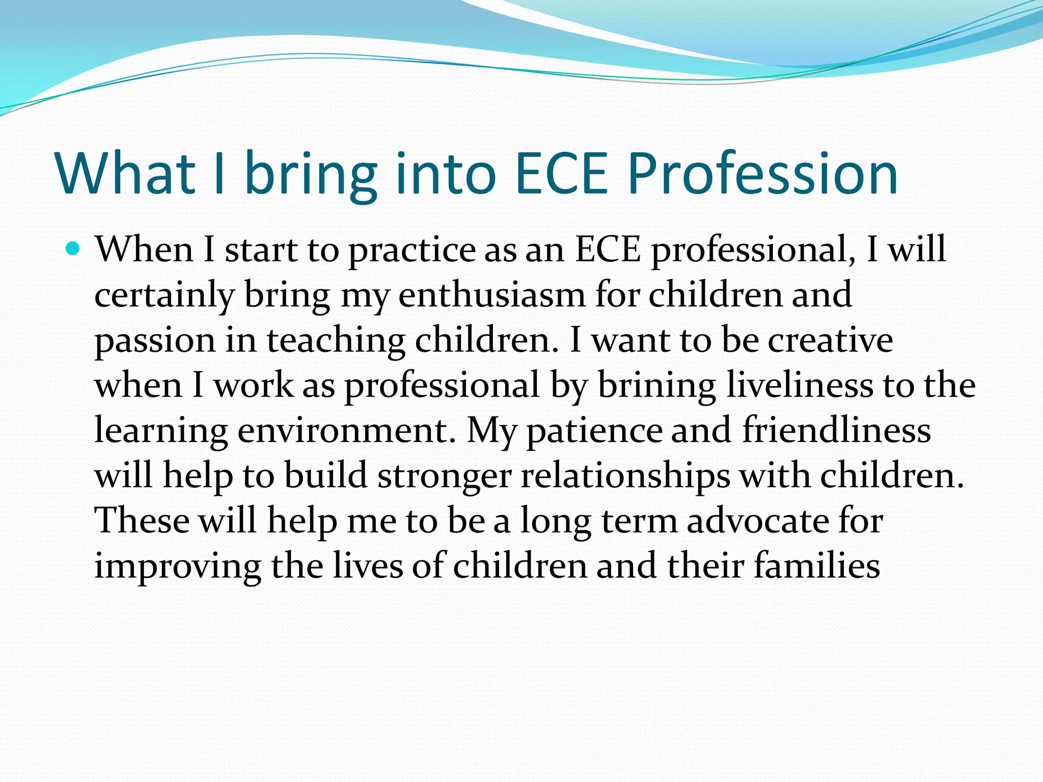 What I bring into ECE Profession
 When I start to practice as an ECE professional, I will
  certainly bring my enthusiasm for children and
  passion in teaching children. I want to be creative
  when I work as professional by brining liveliness to the
  learning environment. My patience and friendliness
  will help to build stronger relationships with children.
  These will help me to be a long term advocate for
  improving the lives of children and their families
 