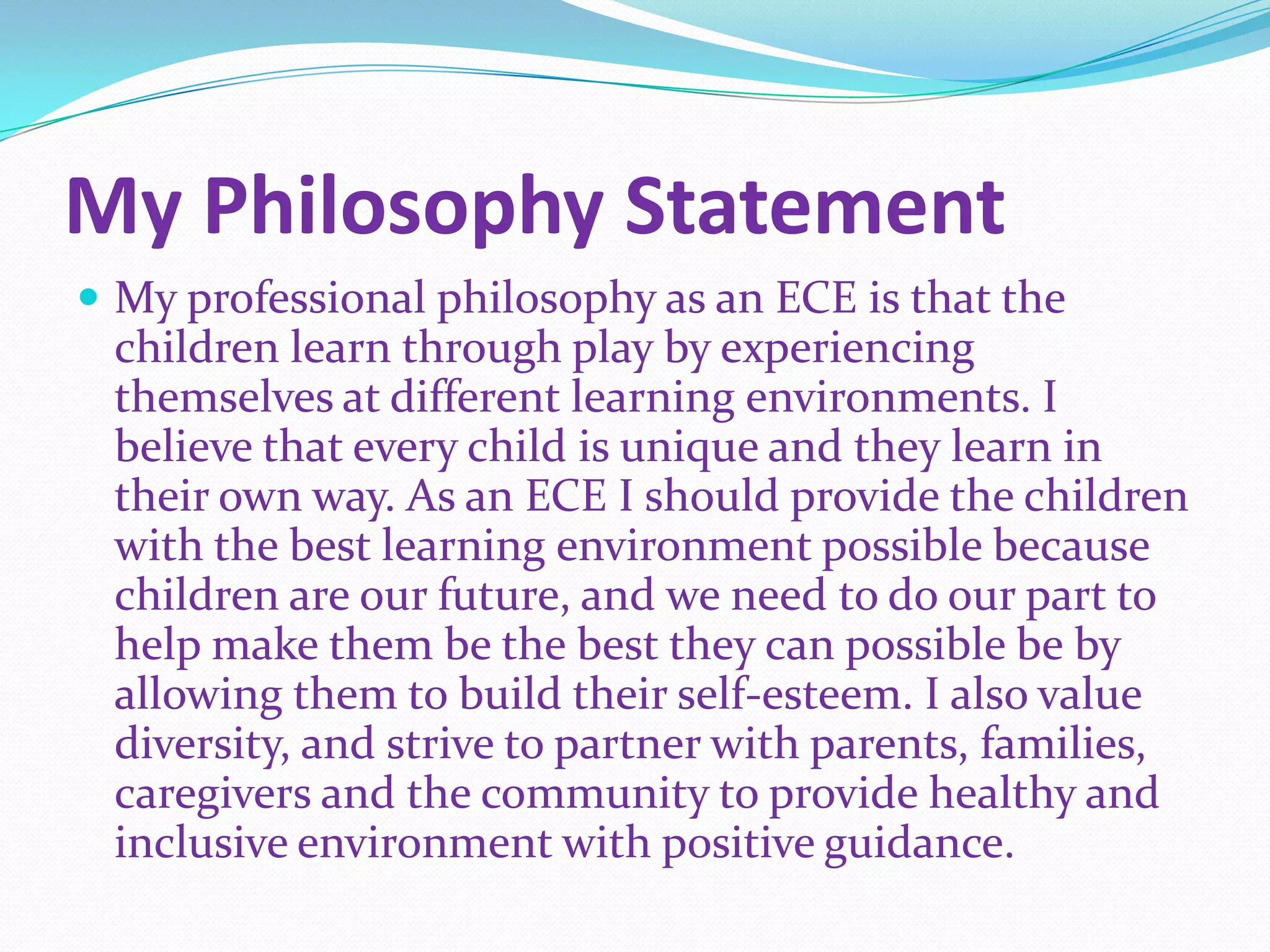 My Philosophy Statement
 My professional philosophy as an ECE is that the
 children learn through play by experiencing
 themselves at different learning environments. I
 believe that every child is unique and they learn in
 their own way. As an ECE I should provide the children
 with the best learning environment possible because
 children are our future, and we need to do our part to
 help make them be the best they can possible be by
 allowing them to build their self-esteem. I also value
 diversity, and strive to partner with parents, families,
 caregivers and the community to provide healthy and
 inclusive environment with positive guidance.
 