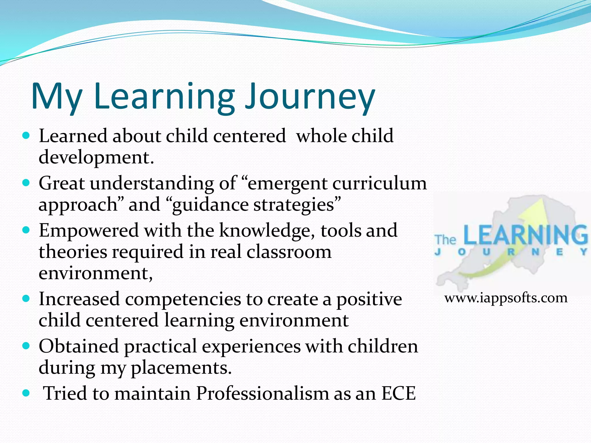 My Learning Journey
 Learned about child centered whole child
    development.
   Great understanding of “emergent curriculum
    approach” and “guidance strategies”
   Empowered with the knowledge, tools and
    theories required in real classroom
    environment,
   Increased competencies to create a positive    www.iappsofts.com
    child centered learning environment
   Obtained practical experiences with children
    during my placements.
    Tried to maintain Professionalism as an ECE
 