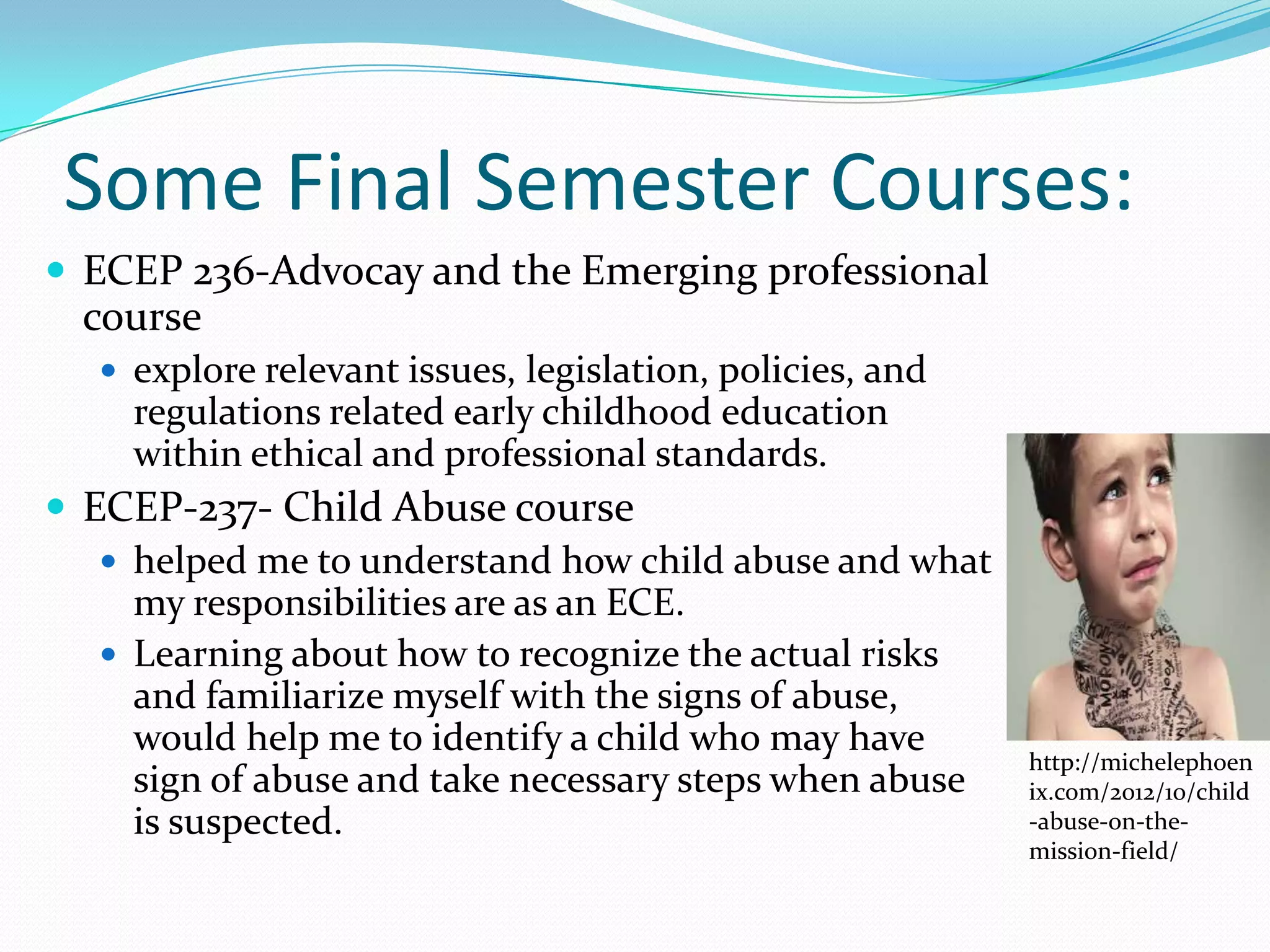 Some Final Semester Courses:
 ECEP 236-Advocay and the Emerging professional
  course
    explore relevant issues, legislation, policies, and
     regulations related early childhood education
     within ethical and professional standards.
 ECEP-237- Child Abuse course
    helped me to understand how child abuse and what
     my responsibilities are as an ECE.
    Learning about how to recognize the actual risks
     and familiarize myself with the signs of abuse,
     would help me to identify a child who may have
                                                           http://michelephoen
     sign of abuse and take necessary steps when abuse     ix.com/2012/10/child
     is suspected.                                         -abuse-on-the-
                                                           mission-field/
 
