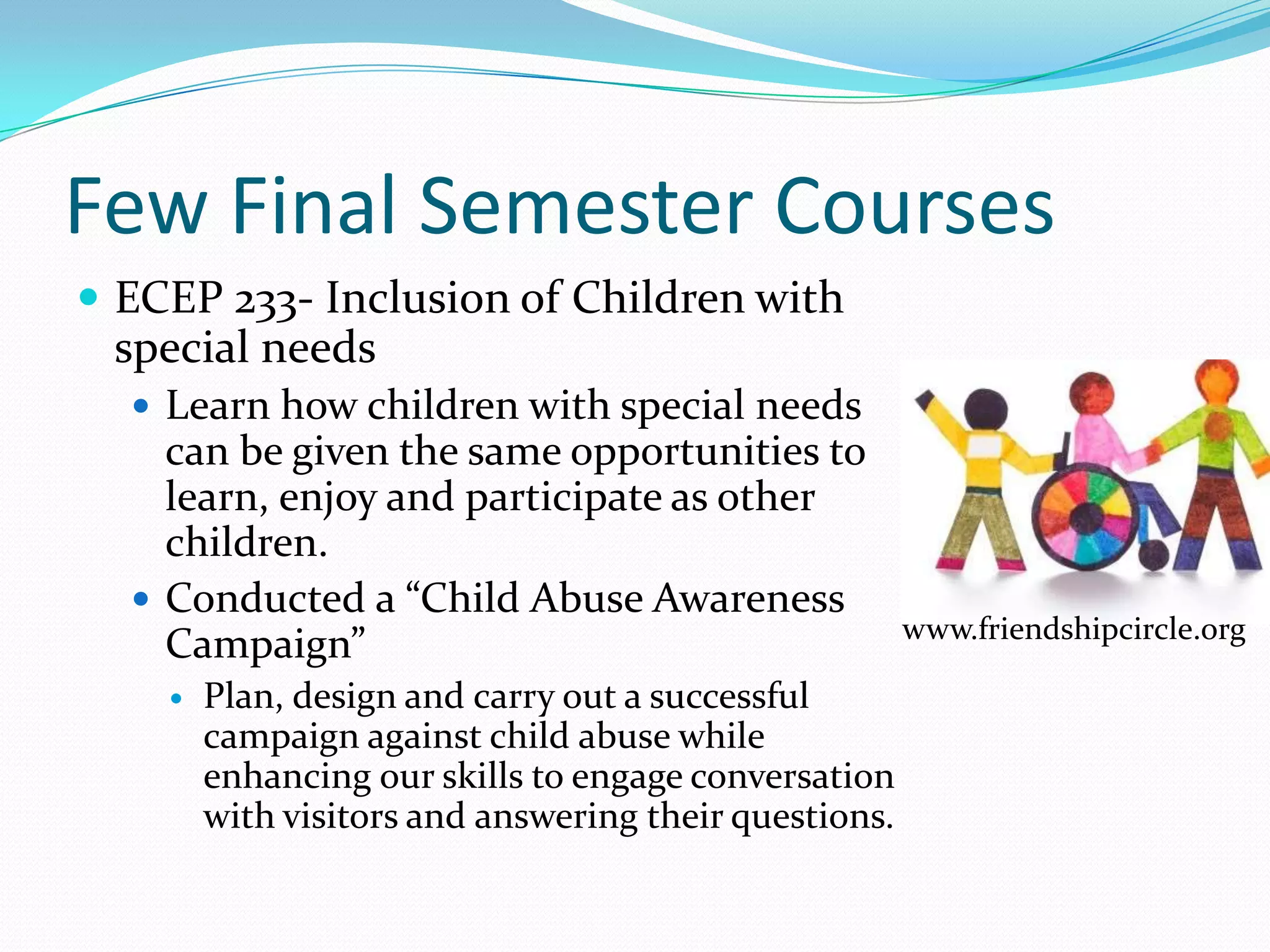 Few Final Semester Courses
 ECEP 233- Inclusion of Children with
 special needs
   Learn how children with special needs
    can be given the same opportunities to
    learn, enjoy and participate as other
    children.
   Conducted a “Child Abuse Awareness
                                                       www.friendshipcircle.org
    Campaign”
       Plan, design and carry out a successful
        campaign against child abuse while
        enhancing our skills to engage conversation
        with visitors and answering their questions.
 