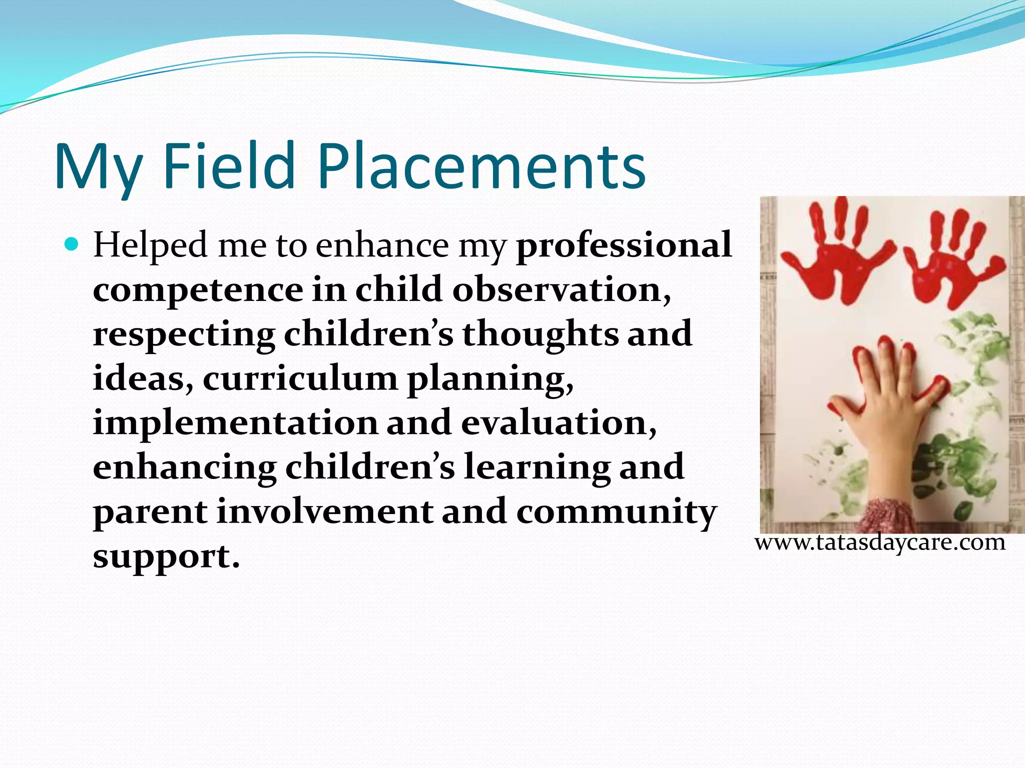 My Field Placements
 Helped me to enhance my professional
 competence in child observation,
 respecting children’s thoughts and
 ideas, curriculum planning,
 implementation and evaluation,
 enhancing children’s learning and
 parent involvement and community
                                         www.tatasdaycare.com
 support.
 
