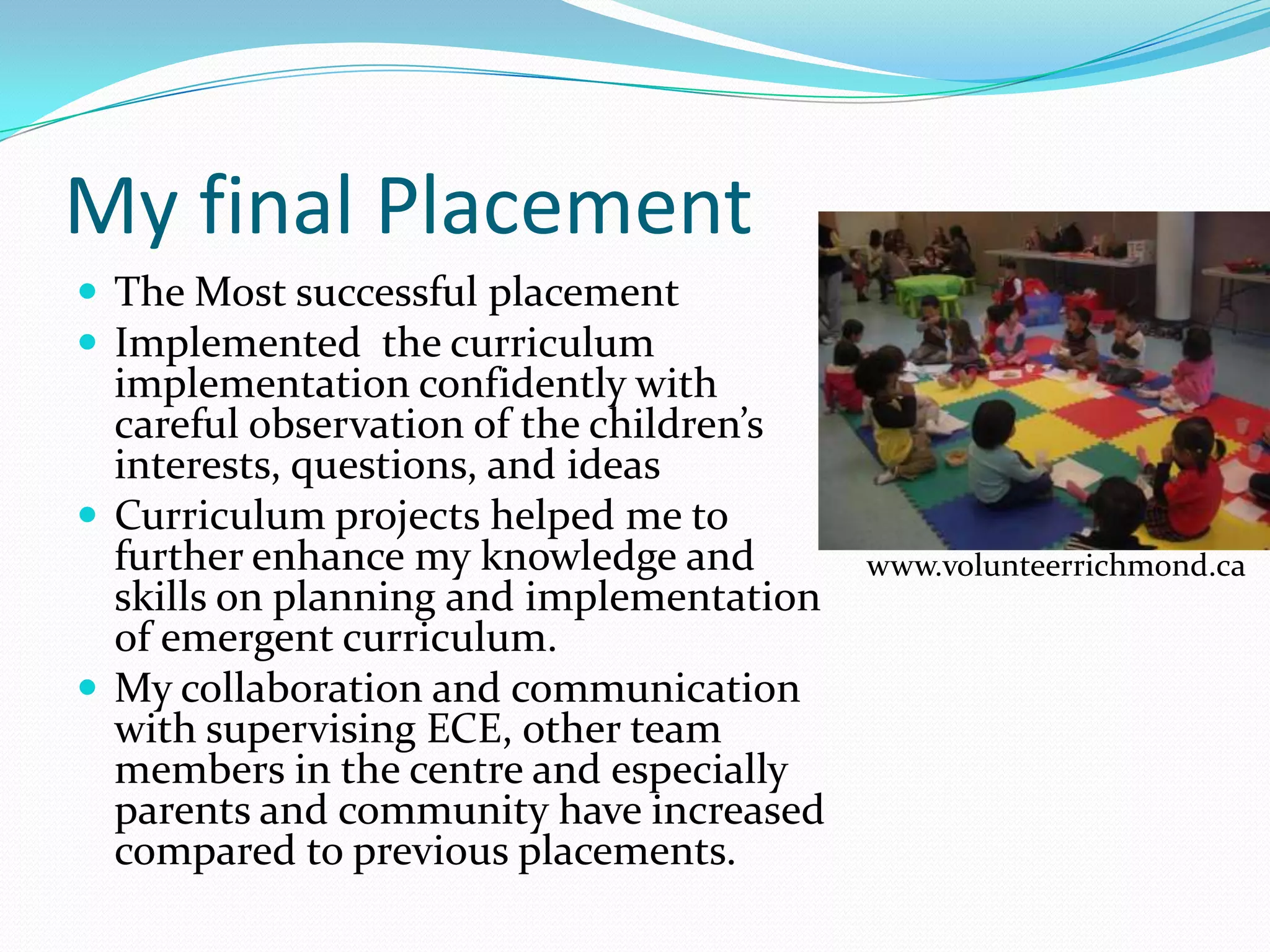My final Placement
 The Most successful placement
 Implemented the curriculum
  implementation confidently with
  careful observation of the children’s
  interests, questions, and ideas
 Curriculum projects helped me to
  further enhance my knowledge and        www.volunteerrichmond.ca
  skills on planning and implementation
  of emergent curriculum.
 My collaboration and communication
  with supervising ECE, other team
  members in the centre and especially
  parents and community have increased
  compared to previous placements.
 