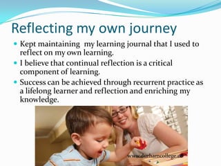 Reflecting my own journey
 Kept maintaining my learning journal that I used to
  reflect on my own learning.
 I believe that continual reflection is a critical
  component of learning.
 Success can be achieved through recurrent practice as
  a lifelong learner and reflection and enriching my
  knowledge.




                                 www.durhamcollege.ca
 
