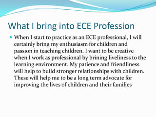What I bring into ECE Profession
 When I start to practice as an ECE professional, I will
  certainly bring my enthusiasm for children and
  passion in teaching children. I want to be creative
  when I work as professional by brining liveliness to the
  learning environment. My patience and friendliness
  will help to build stronger relationships with children.
  These will help me to be a long term advocate for
  improving the lives of children and their families
 