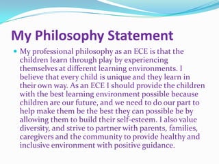 My Philosophy Statement
 My professional philosophy as an ECE is that the
 children learn through play by experiencing
 themselves at different learning environments. I
 believe that every child is unique and they learn in
 their own way. As an ECE I should provide the children
 with the best learning environment possible because
 children are our future, and we need to do our part to
 help make them be the best they can possible be by
 allowing them to build their self-esteem. I also value
 diversity, and strive to partner with parents, families,
 caregivers and the community to provide healthy and
 inclusive environment with positive guidance.
 