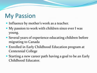 My Passion
 Influence by mother’s work as a teacher.
 My passion to work with children since ever I was
  young.
 Several years of experience educating children before
  migrating to Canada
 Enrolled in Early Childhood Education program at
  Centennial College
 Starting a new career path having a goal to be an Early
  Childhood Educator.
 