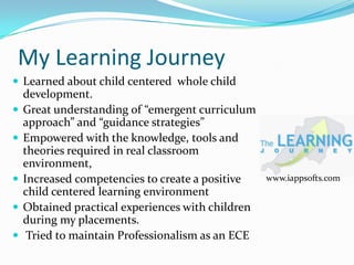 My Learning Journey
 Learned about child centered whole child
    development.
   Great understanding of “emergent curriculum
    approach” and “guidance strategies”
   Empowered with the knowledge, tools and
    theories required in real classroom
    environment,
   Increased competencies to create a positive    www.iappsofts.com
    child centered learning environment
   Obtained practical experiences with children
    during my placements.
    Tried to maintain Professionalism as an ECE
 