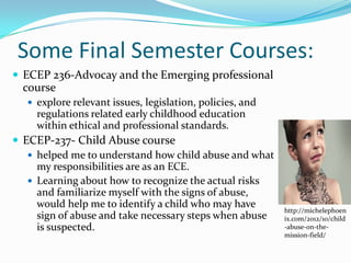 Some Final Semester Courses:
 ECEP 236-Advocay and the Emerging professional
  course
    explore relevant issues, legislation, policies, and
     regulations related early childhood education
     within ethical and professional standards.
 ECEP-237- Child Abuse course
    helped me to understand how child abuse and what
     my responsibilities are as an ECE.
    Learning about how to recognize the actual risks
     and familiarize myself with the signs of abuse,
     would help me to identify a child who may have
                                                           http://michelephoen
     sign of abuse and take necessary steps when abuse     ix.com/2012/10/child
     is suspected.                                         -abuse-on-the-
                                                           mission-field/
 