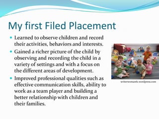 My first Filed Placement
 Learned to observe children and record
  their activities, behaviors and interests.
 Gained a richer picture of the child by
  observing and recording the child in a
  variety of settings and with a focus on
  the different areas of development.
 Improved professional qualities such as
                                               writerwoman61.wordpress.com
  effective communication skills, ability to
  work as a team player and building a
  better relationship with children and
  their families.
 