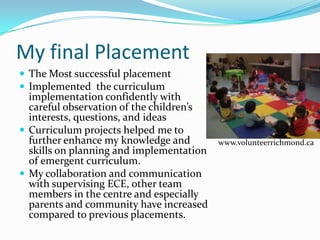 My final Placement
 The Most successful placement
 Implemented the curriculum
  implementation confidently with
  careful observation of the children’s
  interests, questions, and ideas
 Curriculum projects helped me to
  further enhance my knowledge and        www.volunteerrichmond.ca
  skills on planning and implementation
  of emergent curriculum.
 My collaboration and communication
  with supervising ECE, other team
  members in the centre and especially
  parents and community have increased
  compared to previous placements.
 