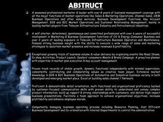 ABSTRUCT
 A seasoned professional marketer & leader with over 8 years of business management coverage with
all the major functions of market operations like Sales & Marketing Operations, Channel Sales, OEM
Business Operations and after sales services, Business Development Functions, Key Account
Management, B2B and B2C Market Operations and Customer Relationship Management, mainly in
leading market players from Telecom Infrastructure Industry and Petrochemical industries.
 A self-starter, determined, spontaneous and committed professional with over 6 years of successful
involvement in Marketing & Business Development functions of Oil & Energy Consumer Business and
over 2 years of leading exposure in Telecom Infrastructure Business Operation and Maintenance.
Possess strong business insight with the ability to execute a wide range of sales and marketing
strategies to ascertain market presence and increase revenues & profitability.
 Exceptional growing track of business volume & value delivery by organizing events like Road Shows,
In shop Activities, Product Launch, Dealers’ consumers Meets & Brand Campaign. A proactive planner
with expertise in market plan execution & key account management.
 Proven track records of stable growth, dynamic functional independently with minimal supervision,
consistently contributing and collaborating values as creative team player, Extensive market
knowledge in B2B & B2C Business Operations of Automotive and Industrial business variety in both
developed and emerging market place. Excel at building sales channel / Network.
 Proficient & demonstrable detail orientation, multi-functional and organizational proficiency backed
by customer-focused communication skills with proven ability to understand and convey complex
product information, build up rapport & strong relationships with customers, and deliver high-impact
business presentations. Facilitate a team approach to achieve organizational objectives, increase
profitability and enhance employee morale.
 Competently managing business operating process including Resource Planning, Cost Efficient
Business Development and Co-ordination with internal Departments to control the administration.
 