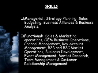 SKILLS
Managerial: Strategy Planning, Sales
Budgeting, Business Alliances & Business
Analysis.
Functional: Sales & Marketing
operations, OEM Business Operations,
Channel Management, Key Account
Management, B2B and B2C Market
Operations, Business Development,
Event Management, Market Research,
Team Management & Customer
Relationship Management.
 