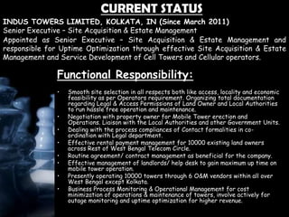 CURRENT STATUS
Functional Responsibility:
• Smooth site selection in all respects both like access, locality and economic
feasibility as per Operators requirement. Organizing total documentation
regarding Legal & Access Permissions of Land Owner and Local Authorities
to run hassle free operation and maintenance.
• Negotiation with property owner for Mobile Tower erection and
Operations. Liaison with the Local Authorities and other Government Units.
• Dealing with the process compliances of Contact formalities in co-
ordination with Legal department.
• Effective rental payment management for 10000 existing land owners
across Rest of West Bengal Telecom Circle.
• Routine agreement/ contract management as beneficial for the company.
• Effective management of landlords/ help desk to gain maximum up time on
mobile tower operation.
• Presently operating 10000 towers through 6 O&M vendors within all over
West Bengal except Kolkata.
• Business Process Monitoring & Operational Management for cost
minimization of operations & maintenance of towers, involve actively for
outage monitoring and uptime optimization for higher revenue.
Appointed as Senior Executive – Site Acquisition & Estate Management and
responsible for Uptime Optimization through effective Site Acquisition & Estate
Management and Service Development of Cell Towers and Cellular operators.
INDUS TOWERS LIMITED, KOLKATA, IN (Since March 2011)
Senior Executive – Site Acquisition & Estate Management
 